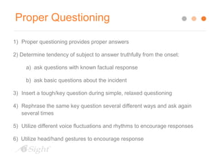 Proper Questioning 
1) Proper questioning provides proper answers 
2) Determine tendency of subject to answer truthfully from the onset: 
a) ask questions with known factual response 
b) ask basic questions about the incident 
3) Insert a tough/key question during simple, relaxed questioning 
4) Rephrase the same key question several different ways and ask again 
several times 
5) Utilize different voice fluctuations and rhythms to encourage responses 
6) Utilize head/hand gestures to encourage response 
 