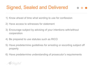 Signed, Sealed and Delivered 
1) Know ahead of time what wording to use for confession 
2) Have access to witnesses for statement 
3) Encourage subject by advising of your intentions with/without 
cooperation 
4) Be prepared to use statutes such as RICO 
5) Have predetermine guidelines for arresting or escorting subject off 
property 
6) Have predetermine understanding of prosecutor’s requirements 
 