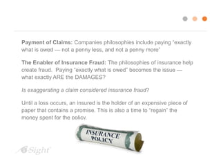 Payment of Claims: Companies philosophies include paying “exactly 
what is owed — not a penny less, and not a penny more” 
The Enabler of Insurance Fraud: The philosophies of insurance help 
create fraud. Paying “exactly what is owed” becomes the issue — 
what exactly ARE the DAMAGES? 
Is exaggerating a claim considered insurance fraud? 
Until a loss occurs, an insured is the holder of an expensive piece of 
paper that contains a promise. This is also a time to “regain” the 
money spent for the policy. 
 