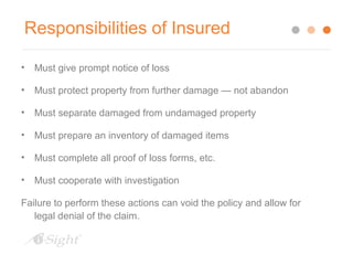 Responsibilities of Insured 
• Must give prompt notice of loss 
• Must protect property from further damage — not abandon 
• Must separate damaged from undamaged property 
• Must prepare an inventory of damaged items 
• Must complete all proof of loss forms, etc. 
• Must cooperate with investigation 
Failure to perform these actions can void the policy and allow for 
legal denial of the claim. 
 