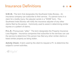 Insurance Definitions 
S.W.I.B.: The term that designates the Southwest Index Bureau. An 
insurance company can subscribe to their service. If a person turns in a 
claim for a bodily injury, the adjuster sends in a "SWIB" form. The 
Southwest Index Bureau will notify the insurance adjuster of any other 
claims filed by the person. Commonly used to assist in determining similar 
injuries or a pattern of claims. 
P.I.L.R.: Pronounced, "pillar." The term designates the Property Insurance 
Loss Register. Insurance companies that subscribe to the services can use 
the service to determine if the person has filed any other similar claims or 
listed similar property as being stolen. 
Activity Check: A term used by the client to request a P.I. to determine the 
subject's current activities. 
 