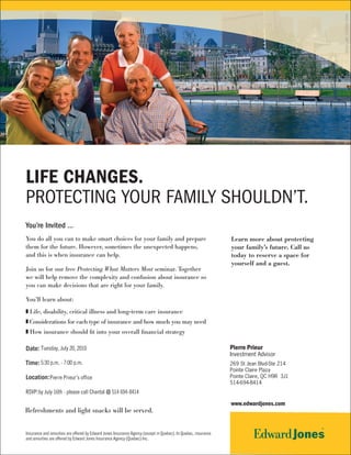 MKD-3362-C SEP 2009
Life Changes.
Protecting Your FamilY Shouldn’t.
You’re Invited …
You do all you can to make smart choices for your family and prepare                                                Learn more about protecting
them for the future. However, sometimes the unexpected happens,                                                     your family’s future. Call us
and this is when insurance can help.                                                                                today to reserve a space for
                                                                                                                    yourself and a guest.
Join us for our free Protecting What Matters Most seminar. Together
we will help remove the complexity and confusion about insurance so
you can make decisions that are right for your family.

You’ll learn about:
z Life, disability, critical illness and long-term care insurance
z Considerations for each type of insurance and how much you may need
z How insurance should fit into your overall financial strategy

Date: Tuesday, July 20, 2010                                                                                    Pierre Prieur
                                                                                                                Investment Advisor
                                                                                                                .

Time: 5:30 p.m. - 7:00 p.m.                                                                                     269 St Jean Blvd-Ste 214
                                                                                                                Pointe Claire Plaza
Location: Pierre Prieur's office                                                                                Pointe Claire, QC H9R 3J1
                                                                                                                514-694-8414
RSVP: by July 16th - please call Chantal @ 514 694-8414

                                                                                                                    www.edwardjones.com
Refreshments and light snacks will be served.


Insurance and annuities are offered by Edward Jones Insurance Agency (except in Quebec). In Quebec, insurance
and annuities are offered by Edward Jones Insurance Agency (Quebec) Inc.
 