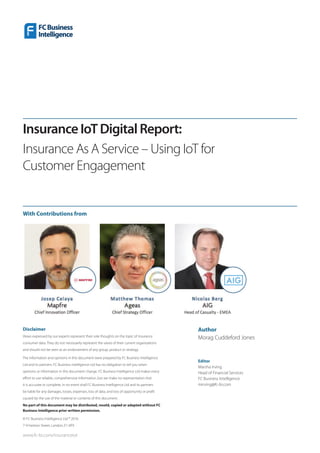 Disclaimer
Views expressed by our experts represent their sole thoughts on the topic of Insurance
consumer data. They do not necessarily represent the views of their current organizations
and should not be seen as an endorsement of any group, product or strategy.
The information and opinions in this document were prepared by FC Business Intelligence
Ltd and its partners. FC Business Intelligence Ltd has no obligation to tell you when
opinions or information in this document change. FC Business Intelligence Ltd makes every
effort to use reliable, comprehensive information, but we make no representation that
it is accurate or complete. In no event shall FC Business Intelligence Ltd and its partners
be liable for any damages, losses, expenses, loss of data, and loss of opportunity or profit
caused by the use of the material or contents of this document.
No part of this document may be distributed, resold, copied or adapted without FC
Business Intelligence prior written permission.
© FC Business Intelligence Ltd ® 2016
7-9 Fashion Street, London, E1 6PX
www.fc-bi.com/insuranceiot
InsuranceIoTDigitalReport:
Insurance As A Service – Using IoT for
Customer Engagement
Author
Morag Cuddeford Jones
Editor
Marsha Irving
Head of Financial Services
FC Business Intelligence
mirving@fc-bi.com
With Contributions from
 