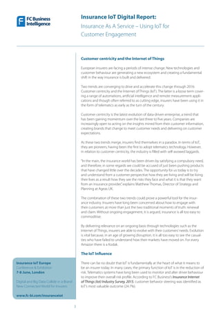 Insurance IoT Digital Report:
Insurance As A Service – Using IoT for
Customer Engagement
3
Insurance IoT Europe
Conference & Exhibition
7-8 June, London
Digital and Big Data Collide in a Brand
New Connected World for Insurers
www.fc-bi.com/insuranceiot
Customer centricity and the Internet of Things
European insurers are facing a periods of intense change. New technologies and
customer behaviour are generating a new ecosystem and creating a fundamental
shift in the way insurance is built and delivered.
Two trends are converging to drive and accelerate this change through 2016:
Customer centricity and the Internet of Things (IoT). The latter is a loose term cover-
ing a range of automations, artificial intelligence and remote measurement appli-
cations and though often referred to as cutting edge, insurers have been using it in
the form of telematics as early as the turn of the century.
Customer centricity is the latest evolution of data-driven enterprise, a trend that
has been gaining momentum over the last three to five years. Companies are
increasingly open to acting on the insights mined from their customer information,
creating brands that change to meet customer needs and delivering on customer
expectations.
As these two trends merge, insurers find themselves in a paradox. In terms of IoT,
they are pioneers, having been the first to adopt telematics technology. However,
in relation to customer centricity, the industry is filled with self-avowed laggards.
“In the main, the insurance world has been driven by satisfying a compulsory need,
and therefore, in some regards we could be accused of just been pushing products
that have changed little over the decades. The opportunity for us today is to try
and understand from a customer perspective how they are living and will be living
their lives as a result how they see the risks they face and what it is that they want
from an insurance provider,”explains Matthew Thomas, Director of Strategy and
Planning at Ageas UK.
The combination of these two trends could prove a powerful tool for the insur-
ance industry. Insurers have long been concerned about how to engage with
their customers at more than just the two traditional moments of truth: renewal
and claim. Without ongoing engagement, it is argued, insurance is all too easy to
commoditise.
By delivering relevance on an ongoing basis through technologies such as the
Internet of Things, insurers are able to evolve with their customers’needs. Evolution
is vital because, in an age of growing disruption, it is all too easy to see the casual-
ties who have failed to understand how their markets have moved on. For every
Amazon there is a Kodak.
The IoT Influence
There can be no doubt that IoT is fundamentally at the heart of what it means to
be an insurer today. In many cases, the primary function of IoT is in the reduction of
risk. Telematics systems have long been used to monitor and alter driver behaviour
to improve their overall risk profile. According to FC Business’s Insurance Internet
of Things (Iot) Industry Survey, 2015, customer behavior steering was identified as
IoT’s most valuable outcome (24.7%).
 