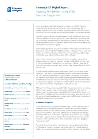 4
Insurance IoT Europe
Conference & Exhibition
7-8 June, London
An Unprecedented Speaking Faculty:
Andrew Brem, Chief Digital Officer, Aviva
Josep Celaya, Chief Innovation Officer, Mapfre
Matthew Thomas, Chief Strategy Officer, Ageas
Domenico Savarese, Global Head of Telematics,
Zurich
Andreas Braun, Global Head of Data & Analytics,
Allianz
Sarah Huebner, Global Head of Sales, Bosch
Lionel Paillet, General Manager, Europe, Nest
Nicolas Berg, Head of Casualty, EMEA, AIG
James Brown, Head of Product, Protect Your
Bubble
Mihkel Mandre, Head of Product, Swedbank
Insurance
www.fc-bi.com/insuranceiot
Insurance IoT Digital Report:
Insurance As A Service – Using IoT for
Customer Engagement
Sensor technology has also altered customer attitudes to risk. With the use of
connected home devices such as Hive, Nest or Echo, consumers are able to
mitigate their own risk by turning heating up or down, shutting off power outlets,
monitoring their perimeter and reacting rapidly to problems such as leaking pipes.
“We need to respond to the customer’s appetite for risk. With IoT they are in more
control of prevention or at least mitigation of some risks, many of which drive the
low to mid-range claims that we look after today. If you follow this trend in to the
future, the potential outlook for insurers is going to lean more towards dealing with
catastrophic issues,”Thomas suggests.
“We’re not going to be risk managers but we’ll be involved in the prevention of risk.
It’s changing our own definition. The best example is in health where we won’t only
be there for customers when they’re sick. We won’t manage illness, we’ll manage
health,”adds Josep Celaya, Chief Innovation Officer at Mapfre.
For the private consumer, turning insurance from a compulsory purchase to a
lifestyle management one is an important step, but it’s still difficult to move it out
of the‘distress purchase’category. That is to say, insurers still have a great deal of
work to do to convince customers of the inherent value of paying for prevention as
much as cure.
In the B2B sector, the advantages to the client are clearer:“The rise of the sensor
brings with it the ability to monitor more and more. Its potential is in decreasing
loss costs, improving safety and reducing down time. For example, in a mine the
first indication of machinery going wrong was perhaps a bad smell followed by an
immediate loss of function. Sensors can remotely show operators the deterioration
of components. It replaces a possible two-week downtime with planned, preventa-
tive action,”reveals Nicolas Berg, Head of Casualty, EMEA at AIG.
While commercial insurance accounts for 19.9% of survey respondents who believe
IoT will have the greatest impact, it is overwhelmingly (52.7%) in the general
insurance space where executives expect to feel the greatest effects. However, the
learnings from the B2B sector in terms of demonstrating the value of prevention (in
this case, significant financial savings) are something the B2C sector should take on
board when rebuilding their propositions.
It takes an ecosystem
One of the most radical suggestions about the impact IoT will have on insurers is
about who owns the relationship with the customer.“As an industry we are still
operating with the idea that we are separate and the rest of the world is organis-
ing itself in ecosystems,”Celaya warns, adding:“The smartphone is an ecosystem.
To operate within it you have to have a higher level of cooperation and no longer
behave like a separate business. It’s a transformational change. There are very few
companies in the world that can be at the centre of this ecosystem - Google or
Facebook perhaps.”
The reality is that more and more non-insurers are becoming inextricably linked
to the customer through insurance scenarios. Car drivers, for example, are using
vehicles with an array of smart technologies. It is Volvo’s stated aim that any of their
 