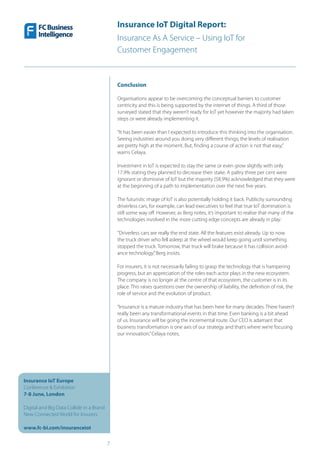 Insurance IoT Digital Report:
Insurance As A Service – Using IoT for
Customer Engagement
7
Insurance IoT Europe
Conference & Exhibition
7-8 June, London
Digital and Big Data Collide in a Brand
New Connected World for Insurers
www.fc-bi.com/insuranceiot
Conclusion
Organisations appear to be overcoming the conceptual barriers to customer
centricity and this is being supported by the internet of things. A third of those
surveyed stated that they weren’t ready for IoT yet however the majority had taken
steps or were already implementing it.
“It has been easier than I expected to introduce this thinking into the organisation.
Seeing industries around you doing very different things; the levels of realisation
are pretty high at the moment. But, finding a course of action is not that easy,”
warns Celaya.
Investment in IoT is expected to stay the same or even grow slightly with only
17.9% stating they planned to decrease their stake. A paltry three per cent were
ignorant or dismissive of IoT but the majority (58.9%) acknowledged that they were
at the beginning of a path to implementation over the next five years.
The futuristic image of IoT is also potentially holding it back. Publicity surrounding
driverless cars, for example, can lead executives to feel that true IoT domination is
still some way off. However, as Berg notes, it’s important to realise that many of the
technologies involved in the more cutting edge concepts are already in play:
“Driverless cars are really the end state. All the features exist already. Up to now
the truck driver who fell asleep at the wheel would keep going until something
stopped the truck. Tomorrow, that truck will brake because it has collision avoid-
ance technology,”Berg insists.
For insurers, it is not necessarily failing to grasp the technology that is hampering
progress, but an appreciation of the roles each actor plays in the new ecosystem.
The company is no longer at the centre of that ecosystem, the customer is in its
place. This raises questions over the ownership of liability, the definition of risk, the
role of service and the evolution of product.
“Insurance is a mature industry that has been here for many decades. There haven’t
really been any transformational events in that time. Even banking is a bit ahead
of us. Insurance will be going the incremental route. Our CEO is adamant that
business transformation is one axis of our strategy and that’s where we’re focusing
our innovation,”Celaya notes.
 