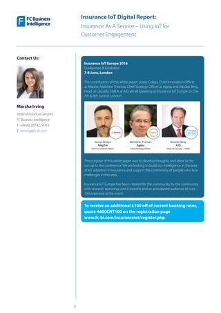 8
Insurance IoT Digital Report:
Insurance As A Service – Using IoT for
Customer Engagement
Insurance IoT Europe 2016
Conference & Exhibition
7-8 June, London
The contributors of this white paper: Josep Celaya, Chief Innovation Officer
at Mapfre; Matthew Thomas, Chief Strategy Officer at Ageas and Nicolas Berg,
Head of Casualty, EMEA at AIG are all speaking at Insurance IoT Europe on the
7th & 8th June in London.
The purpose of this white paper was to develop thoughts and ideas in the
run up to the conference. We are looking to build our intelligence in the area
of IoT adoption in insurance and support the community of people who face
challenges in this area.
Insurance IoT Europe has been created for the community by the community
with research spanning over 6 months and an anticipated audience of over
150 expected at the event.
To receive an additional £100 off of current booking rates,
quote 4400CNT100 on the registration page
www.fc-bi.com/insuranceiot/register.php
Contact Us:
Marsha Irving
Head of Financial Services
FC Business Intelligence
T: +44 (0) 207 422 4353 
E: mirving@fc-bi.com
 