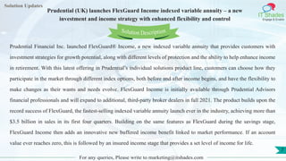 Lorem ipsum
dolor sit amet,
consec-
tetuer
adipisc-
ing elit,
sed
diam
nonum-
my
nibh
euis-
mod
tincid-
unt ut
laoreet
dolore
magna
aliquam
erat
volutpat.
Ut wisi enim ad
minim veniam, quis nostrud exerci tation
ullamcorper
Lorem
ipsum dolor sit
amet, consectetuer
adipiscing elit, sed diam
nonummy
nib
Solution Updates
IT Shades
Engage & Enable
Prudential (UK) launches FlexGuard Income indexed variable annuity – a new
investment and income strategy with enhanced flexibility and control
For any queries, Please write to marketing@itshades.com
7
Solution Description
Prudential Financial Inc. launched FlexGuard® Income, a new indexed variable annuity that provides customers with
investment strategies for growth potential, along with different levels of protection and the ability to help enhance income
in retirement. With this latest offering in Prudential’s individual solutions product line, customers can choose how they
participate in the market through different index options, both before and after income begins, and have the flexibility to
make changes as their wants and needs evolve. FlexGuard Income is initially available through Prudential Advisors
financial professionals and will expand to additional, third-party broker dealers in fall 2021. The product builds upon the
record success of FlexGuard, the fastest-selling indexed variable annuity launch ever in the industry, achieving more than
$3.5 billion in sales in its first four quarters. Building on the same features as FlexGuard during the savings stage,
FlexGuard Income then adds an innovative new buffered income benefit linked to market performance. If an account
value ever reaches zero, this is followed by an insured income stage that provides a set level of income for life.
 