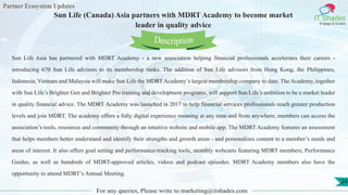 Partner Ecosystem Updates
IT Shades
Engage & Enable
Sun Life (Canada) Asia partners with MDRT Academy to become market
leader in quality advice
For any queries, Please write to marketing@itshades.com
24
Sun Life Asia has partnered with MDRT Academy - a new association helping financial professionals accelerates their careers -
introducing 670 Sun Life advisors to its membership ranks. The addition of Sun Life advisors from Hong Kong, the Philippines,
Indonesia, Vietnam and Malaysia will make Sun Life the MDRTAcademy’s largest membership company to date. The Academy, together
with Sun Life’s Brighter Gen and Brighter Pro training and development programs, will support Sun Life’s ambition to be a market leader
in quality financial advice. The MDRT Academy was launched in 2017 to help financial services professionals reach greater production
levels and join MDRT. The academy offers a fully digital experience meaning at any time and from anywhere, members can access the
association’s tools, resources and community through an intuitive website and mobile app. The MDRT Academy features an assessment
that helps members better understand and identify their strengths and growth areas - and personalizes content to a member’s needs and
areas of interest. It also offers goal setting and performance-tracking tools, monthly webcasts featuring MDRT members, Performance
Guides, as well as hundreds of MDRT-approved articles, videos and podcast episodes. MDRT Academy members also have the
opportunity to attend MDRT’s Annual Meeting.
Description
 