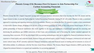 Miscellaneous Updates
IT Shades
Engage & Enable
Phoenix Group (UK) Becomes First Uk Insurer to Join Partnership For
Carbon Accounting Financials
For any queries, Please write to marketing@itshades.com
30
Phoenix Group the UK’s largest long-term savings and retirement business announces that it has become the first UK insurer and the
largest insurer to date, to join the Partnership for Carbon Accounting Financials. Joining PCAF will enable Phoenix to take a consistent
approach to assessing and reporting emissions for its investments. Phoenix was among the first UK insurers to make a clear commitment
to help tackle climate change, pledging to be net-zero in its investment portfolios by 2050, in line with science based targets. PCAF is a
global partnership of financial institutions that work together to develop and implement a harmonized approach for assessing and
disclosing the greenhouse gas (GHG) emissions of their loans and investments, and is becoming the market standard approach for
measuring these emissions. PCAF has developed GHG accounting methodologies that can be applied by financial institutions that have
exposure to listed equity and corporate bonds, business loans and unlisted equity, project finance, mortgages, commercial real estate and
motor vehicle loans. PCAF currently represents financial institutions with total financial assets in lending and investments in excess of
$40 trillion dollars. It collaborates with the Net Zero Asset Owner Alliance, The Science Based Targets Initiative (SBTi) and the Paris
Aligned Investment Initiative to expand and standardise its accounting approach.
Description
 