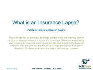 What is an Insurance Lapse?
                     PoliSeek Insurance Search Engine


   PoliSeek lets you shop various insurance carriers' rates and instantly receive
  quotes on varying insurance products and coverages. While you are retrieving
  your instant auto insurance quote, check into the other products PoliSeek can
    offer you. You may able to save money by taking advantage of multi-policy
        discounts. Whatever your insurance needs, we have you covered.




PoliSeek © 2012
 