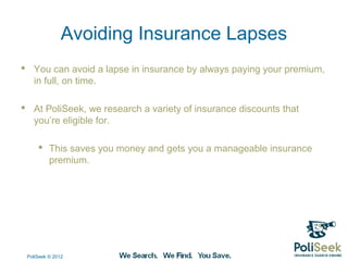 Avoiding Insurance Lapses
 You can avoid a lapse in insurance by always paying your premium,
  in full, on time.

 At PoliSeek, we research a variety of insurance discounts that
  you’re eligible for.

      This saves you money and gets you a manageable insurance
       premium.




 PoliSeek © 2012
 