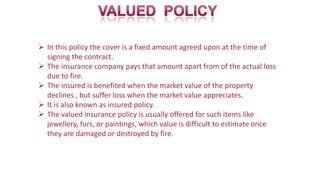  In this policy the cover is a fixed amount agreed upon at the time of
signing the contract.
 The insurance company pays that amount apart from of the actual loss
due to fire.
 The insured is benefited when the market value of the property
declines , but suffer loss when the market value appreciates.
 It is also known as insured policy.
 The valued insurance policy is usually offered for such items like
jewellery, furs, or paintings, which value is difficult to estimate once
they are damaged or destroyed by fire.
 