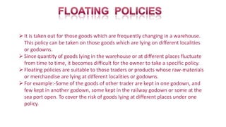 It is taken out for those goods which are frequently changing in a warehouse.
This policy can be taken on those goods which are lying on different localities
or godowns.
Since quantity of goods lying in the warehouse or at different places fluctuate
from time to time, it becomes difficult for the owner to take a specific policy.
Floating policies are suitable to those traders or products whose raw-materials
or merchandise are lying at different localities or godowns.
For example:-Some of the goods of other trader are kept in one godown, and
few kept in another godown, some kept in the railway godown or some at the
sea port open. To cover the risk of goods lying at different places under one
policy.
 
