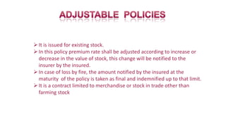 It is issued for existing stock.
In this policy premium rate shall be adjusted according to increase or
decrease in the value of stock, this change will be notified to the
insurer by the insured.
In case of loss by fire, the amount notified by the insured at the
maturity of the policy is taken as final and indemnified up to that limit.
It is a contract limited to merchandise or stock in trade other than
farming stock
 