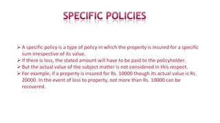 A specific policy is a type of policy in which the property is insured for a specific
sum irrespective of its value.
If there is loss, the stated amount will have to be paid to the policyholder.
But the actual value of the subject matter is not considered in this respect.
For example, if a property is insured for Rs. 10000 though its actual value is Rs.
20000. In the event of loss to property, not more than Rs. 10000 can be
recovered.
 