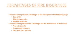 Fire insurance provides Advantages to the Enterprise in the following ways
• Loss of life
• Machines security
• Medical expenses
Fire insurance provides the Advantages for the Homeowner in these ways
• Property security
• Any damage recovery
• Electronic part security
 