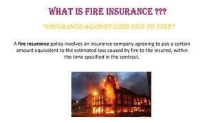 A fire insurance policy involves an insurance company agreeing to pay a certain
amount equivalent to the estimated loss caused by fire to the insured, within
the time specified in the contract.
 
