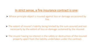 In strict sense, a fire insurance contract is one:
 Whose principle object is insured against loss or damage occasioned by
fire.
 The extent of insurer's liability being limited by the sum assured and not
necessarily by the extent of loss or damage sustained by the insured.
 The insurer having no interest in the safety or destruction of the insured
property apart from the liability undertaken under the contract.
 