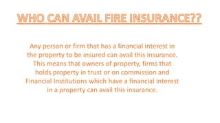 Any person or firm that has a financial interest in
the property to be insured can avail this insurance.
This means that owners of property, firms that
holds property in trust or on commission and
Financial Institutions which have a financial interest
in a property can avail this insurance.
 