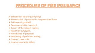 Selection of insurer (Company)
Presentation of proposal in the prescribed form.
Evidence of goodwill.
Recommendation by agent.
Survey of the subject matter.
Report by surveyors.
Acceptance of proposal.
Depositing of premium money.
issue of cover note.
Issue of insurance policy.
 