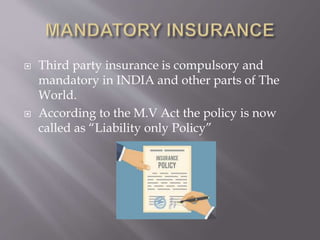  Third party insurance is compulsory and
mandatory in INDIA and other parts of The
World.
 According to the M.V Act the policy is now
called as “Liability only Policy”
 