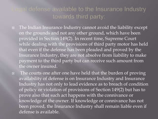 The Indian Insurance Industry cannot avoid the liability except
on the grounds and not any other ground, which have been
provided in Section 149(2). In recent time, Supreme Court
while dealing with the provisions of third party motor has held
that even if the defense has been pleaded and proved by the
Insurance Industry, they are not absolve from liability to make
payment to the third party but can receive such amount from
the owner insured.
 The courts one after one have held that the burden of proving
availability of defense is on Insurance Industry and Insurance
Industry has not only to lead evidence as to breach of condition
of policy or violation of provisions of Section 149(2) but has to
prove also that such act happens with the connivance or
knowledge of the owner. If knowledge or connivance has not
been proved, the Insurance Industry shall remain liable even if
defense is available.
 