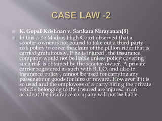  K. Gopal Krishnan v. Sankara Narayanan[8]
 In this case Madras High Court observed that a
scooter-owner is not bound to take out a third party
risk policy to cover the claim of the pillion rider that is
carried gratuitously. If he is injured , the insurance
company would not be liable unless policy covering
such risk is obtained by the scooter-owner. A private
carrier registered as such with R.T.O. and also in
insurance policy , cannot be used for carrying any
passenger or goods for hire or reward. However if it is
so used and the employees of a party hiring the private
vehicle belonging to the insured are injured in an
accident the insurance company will not be liable.
 
