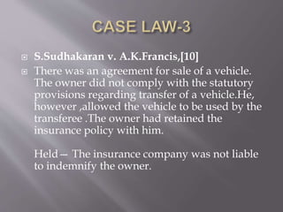  S.Sudhakaran v. A.K.Francis,[10]
 There was an agreement for sale of a vehicle.
The owner did not comply with the statutory
provisions regarding transfer of a vehicle.He,
however ,allowed the vehicle to be used by the
transferee .The owner had retained the
insurance policy with him.
Held— The insurance company was not liable
to indemnify the owner.
 