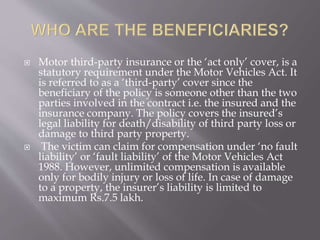  Motor third-party insurance or the ‘act only’ cover, is a
statutory requirement under the Motor Vehicles Act. It
is referred to as a ‘third-party’ cover since the
beneficiary of the policy is someone other than the two
parties involved in the contract i.e. the insured and the
insurance company. The policy covers the insured’s
legal liability for death/disability of third party loss or
damage to third party property.
 The victim can claim for compensation under ‘no fault
liability’ or ‘fault liability’ of the Motor Vehicles Act
1988. However, unlimited compensation is available
only for bodily injury or loss of life. In case of damage
to a property, the insurer’s liability is limited to
maximum Rs.7.5 lakh.
 