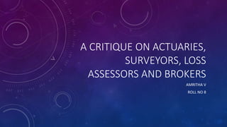 A CRITIQUE ON ACTUARIES,
SURVEYORS, LOSS
ASSESSORS AND BROKERS
AMRITHA V
ROLL NO 8
 