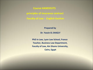 Course HANDOUTS
principles of insurance contract
Faculty of Law - English Section


                Prepared by

            Dr. Yassin EL SHAZLY

    PhD in Law, Lyon Law School, France
     Teacher, Business Law Department,
    Faculty of Law, Ain Shams University,
                 Cairo, Egypt




                                            1
 