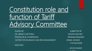 Constitution role and
function of Tariff
Advisory Committee
GUIDED BY SUBMITTED BY
DR. ABHIJIT CHATTORAJ YASHITA KASHYAP
PROFESSOR & CHAIRPERSON PRIYANKA BANERJEE
CENTRE FOR INSURANCE AND RISK MANAGEMENT KOMAL SENGAR
P M KALENDER
MASTHAN
AYUSH KUMAR
 