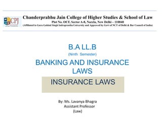 Chanderprabhu Jain College of Higher Studies & School of Law
Plot No. OCF, Sector A-8, Narela, New Delhi – 110040
(Affiliated to Guru Gobind Singh Indraprastha University and Approved by Govt of NCT of Delhi & Bar Council of India)
B.A LL.B
(Ninth Semester)
BANKING AND INSURANCE
LAWS
INSURANCE LAWS
By: Ms. Lavanya Bhagra
Assistant Professor
(Law)
 