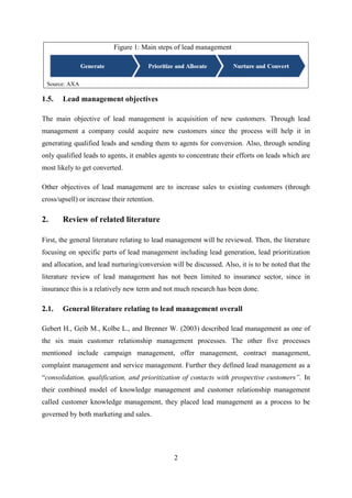 2
Figure 1: Main steps of lead management
Source: AXA
1.5. Lead management objectives
The main objective of lead management is acquisition of new customers. Through lead
management a company could acquire new customers since the process will help it in
generating qualified leads and sending them to agents for conversion. Also, through sending
only qualified leads to agents, it enables agents to concentrate their efforts on leads which are
most likely to get converted.
Other objectives of lead management are to increase sales to existing customers (through
cross/upsell) or increase their retention.
2. Review of related literature
First, the general literature relating to lead management will be reviewed. Then, the literature
focusing on specific parts of lead management including lead generation, lead prioritization
and allocation, and lead nurturing/conversion will be discussed. Also, it is to be noted that the
literature review of lead management has not been limited to insurance sector, since in
insurance this is a relatively new term and not much research has been done.
2.1. General literature relating to lead management overall
Gebert H., Geib M., Kolbe L., and Brenner W. (2003) described lead management as one of
the six main customer relationship management processes. The other five processes
mentioned include campaign management, offer management, contract management,
complaint management and service management. Further they defined lead management as a
―consolidation, qualification, and prioritization of contacts with prospective customers”. In
their combined model of knowledge management and customer relationship management
called customer knowledge management, they placed lead management as a process to be
governed by both marketing and sales.
 