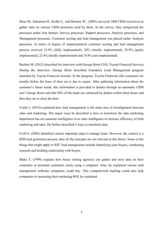 3
Dous M., Salomann H., Kolbe L., and Brenner W., (2005) surveyed 1000 CRM executives to
gather data on various CRM processes used by them. In the survey, they categorized the
processes under four themes: Service processes, Support processes, Analysis processes, and
Management processes. Customer scoring and lead management was placed under Analysis
processes. In terms of degree of implementation customer scoring and lead management
process received 12.9% (fully implemented), 20% (mostly implemented), 25.9% (partly
implemented), 22.4% (hardly implemented) and 18.8% (not implemented).
Rechtin M. (2012) described his interview with George Borst CEO, Toyota Financial Services.
During the interview, George Borst described Enterprise Lead Management program
launched by Toyota Financial recently. In the program, Toyota Financial calls customers six
months before the lease of their car is due to expire. After gathering information about the
customer‘s future needs, this information is provided to dealers through an automatic CRM
tool. George Borst said that 94% of the leads are contacted by dealers within three hours and
then they try to close the deal.
Cordo J. (2012) explained how lead management is the main area of misalignment between
sales and marketing. The major issue he described is how to transform the data marketing
department has on customer intelligence in to sales intelligence to increase efficiency of both
marketing and sales. He further described 5 ways to transform data.
Croft S. (2002) identified various important steps to manage leads. However, the context is a
B2B lead generation process, thus all the concepts are not relevant to this thesis. Some of the
things that might apply to B2C lead management include identifying your buyers, conducting
research and building relationship with buyers.
Blake T. (1999) explains how house renting agencies can gather and store data on their
customers or potential customers easily using a computer. Also, he explained various lead
management software companies could buy. This computerized tracking could also help
companies in increasing their marketing ROI, he explained.
 