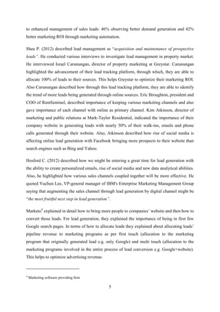 5
to enhanced management of sales leads: 46% observing better demand generation and 42%
better marketing ROI through marketing automation.
Shea P. (2012) described lead management as ―acquisition and maintenance of prospective
leads”. He conducted various interviews to investigate lead management in property market.
He interviewed Israel Carunungan, director of property marketing at Greystar. Carunungan
highlighted the advancement of their lead tracking platform, through which, they are able to
allocate 100% of leads to their sources. This helps Greystar to optimize their marketing ROI.
Also Carunungan described how through this lead tracking platform, they are able to identify
the trend of more leads being generated through online sources. Eric Broughton, president and
COO of RentSentinel, described importance of keeping various marketing channels and also
gave importance of each channel with online as primary channel. Kim Atkinson, director of
marketing and public relations at Mark-Taylor Residential, indicated the importance of their
company website in generating leads with nearly 50% of their walk-ins, emails and phone
calls generated through their website. Also, Atkinson described how rise of social media is
affecting online lead generation with Facebook bringing more prospects to their website than
search engines such as Bing and Yahoo.
Hosford C. (2012) described how we might be entering a great time for lead generation with
the ability to create personalized emails, rise of social media and new data analytical abilities.
Also, he highlighted how various sales channels coupled together will be more effective. He
quoted Yuchun Lee, VP-general manager of IBM's Enterprise Marketing Management Group
saying that augmenting the sales channel through lead generation by digital channel might be
―the most fruitful next step in lead generation”.
Marketo4
explained in detail how to bring more people to companies‘ website and then how to
convert those leads. For lead generation, they explained the importance of being in first few
Google search pages. In terms of how to allocate leads they explained about allocating leads‘
pipeline revenue to marketing programs as per first touch (allocation to the marketing
program that originally generated lead e.g. only Google) and multi touch (allocation to the
marketing programs involved in the entire process of lead conversion e.g. Google+website).
This helps to optimize advertising revenue.
4
Marketing software providing firm
 