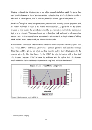 6
Marketo explained that it is important to use all the channels including social. For social they
have provided extensive list of recommendation explaining how to effectively use social e.g.
what kind of status updated, how to measure your effectiveness, type of cove photo, etc.
SmartLead5
has given some best practices to generate leads by using referral programs with
the current customers or leads, in the current difficult scenario. As per them, for the referral
program to be a success the reward given must be good enough to motivate the customer or
lead to give referrals. This reward must not be based on luck and must be of appropriate
amount. Also, if the company has no money to allocate to rewards, a simple process of adding
a link ―refer a friend‖ in the thank you email could also help.
Mandelbaum A. (retrieved 2013) described companies should measure ―amount of spend on a
lead source (LSGC)” and ―Lead Effectiveness” (amount generated from each lead source).
Then they could be plotted on a bar and line chart to analyze their effectiveness. In the
example given by him (see figure 2), the LSGC for print is highest with a low lead
effectiveness. However, LSGC is lowest for webinars with the highest lead effectiveness.
Thus, companies could determine which medium they must focus on in the future.
Figure 2: Lead Source Metric Comparison
Source: Mandelbaum A. (retrieved 2013)
5
Lead management company
 