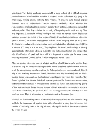 8
sales teams. They further explained scoring could be done on basis of fit of lead (someone
you are interested in and someone interested in you) and interest or behavior (e.g. going to the
prices page, opening emails, watching demo videos). Fit could be done through explicit
functions such as demographics, BANT (Budget, Authority, Need, Timing) and
Firmographics (details about their company, more for B2B) and implicit functions such as ISP
and data quality. Also, they explained the necessity of integrating social media scoring. Then
they explained 3 advanced scoring techniques that could be applied: score degradation
(reducing scores over a period of time in-case of inactivity), product scoring (score interest on
specific products) and account scoring (score all leads from a company, more for B2B). After
deciding scores and variables, they signified importance of deciding what is the threshold (e.g.
in case of 100 score it is a hot lead). They explained the matrix methodology to identify
qualified leads, which is an advanced method to only putting threshold on total scores. Then
after identification of good lead, they said it is important to set targets for sales people
receiving those leads (contact within 24 hours and process within 7 days).
Also, one another interesting concept Marketo explains is lead lifecycle. After sending leads
to sales and they are contacted, it is important to further score them. If they are not interested
at all, the reason for that must be noted and the fit/behavioral scores must be reduced, this will
help in lead nurturing process also. Further, if lead says that they will not buy now but after 3
months, it must be recorded and that lead must be put back in the system after 3 months. They
further explained how to show these leads to sales agents, and for that they took their example
and mentioned how they do it through number of stars and flames with stars showing quality
of lead and number of flames showing urgency of lead. Also, sales reps must have access to
leads‘ behavioral history. As per them, to do lead scoring practically the first step in to start
small and learn. Then, it is important to continuously review the scoring data.
Marketo7
has identified importance of effectively handing over leads to sales channels. They
highlight the importance of sending leads with information to sales thus increasing their
chances of converting them. Also, they advise to take regular feedback from sales to improve
the overall process.
7
Marketing software providing firm
 