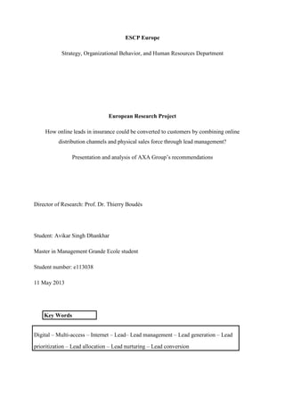 ESCP Europe
Strategy, Organizational Behavior, and Human Resources Department
European Research Project
How online leads in insurance could be converted to customers by combining online
distribution channels and physical sales force through lead management?
Presentation and analysis of AXA Group‘s recommendations
Director of Research: Prof. Dr. Thierry Boudès
Student: Avikar Singh Dhankhar
Master in Management Grande Ecole student
Student number: e113038
11 May 2013
Key Words
Digital – Multi-access – Internet – Lead– Lead management – Lead generation – Lead
prioritization – Lead allocation – Lead nurturing – Lead conversion
 