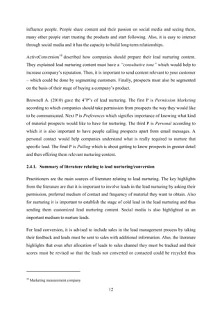 12
influence people. People share content and their passion on social media and seeing them,
many other people start trusting the products and start following. Also, it is easy to interact
through social media and it has the capacity to build long-term relationships.
ActiveConversion10
described how companies should prepare their lead nurturing content.
They explained lead nurturing content must have a “consultative tone” which would help to
increase company‘s reputation. Then, it is important to send content relevant to your customer
– which could be done by segmenting customers. Finally, prospects must also be segmented
on the basis of their stage of buying a company‘s product.
Brownell A. (2010) gave the 4‖P‖s of lead nurturing. The first P is Permission Marketing
according to which companies should take permission from prospects the way they would like
to be communicated. Next P is Preferences which signifies importance of knowing what kind
of material prospects would like to have for nurturing. The third P is Personal according to
which it is also important to have people calling prospects apart from email messages. A
personal contact would help companies understand what is really required to nurture that
specific lead. The final P is Pulling which is about getting to know prospects in greater detail
and then offering them relevant nurturing content.
2.4.1. Summary of literature relating to lead nurturing/conversion
Practitioners are the main sources of literature relating to lead nurturing. The key highlights
from the literature are that it is important to involve leads in the lead nurturing by asking their
permission, preferred medium of contact and frequency of material they want to obtain. Also
for nurturing it is important to establish the stage of cold lead in the lead nurturing and thus
sending them customized lead nurturing content. Social media is also highlighted as an
important medium to nurture leads.
For lead conversion, it is advised to include sales in the lead management process by taking
their feedback and leads must be sent to sales with additional information. Also, the literature
highlights that even after allocation of leads to sales channel they must be tracked and their
scores must be revised so that the leads not converted or contacted could be recycled thus
10
Marketing measurement company
 