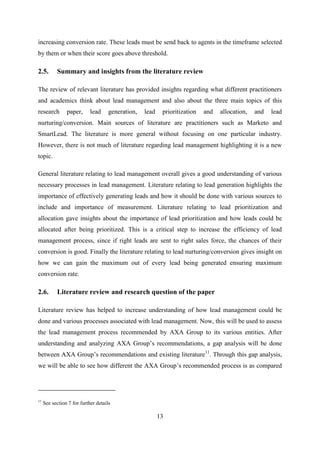 13
increasing conversion rate. These leads must be send back to agents in the timeframe selected
by them or when their score goes above threshold.
2.5. Summary and insights from the literature review
The review of relevant literature has provided insights regarding what different practitioners
and academics think about lead management and also about the three main topics of this
research paper, lead generation, lead prioritization and allocation, and lead
nurturing/conversion. Main sources of literature are practitioners such as Marketo and
SmartLead. The literature is more general without focusing on one particular industry.
However, there is not much of literature regarding lead management highlighting it is a new
topic.
General literature relating to lead management overall gives a good understanding of various
necessary processes in lead management. Literature relating to lead generation highlights the
importance of effectively generating leads and how it should be done with various sources to
include and importance of measurement. Literature relating to lead prioritization and
allocation gave insights about the importance of lead prioritization and how leads could be
allocated after being prioritized. This is a critical step to increase the efficiency of lead
management process, since if right leads are sent to right sales force, the chances of their
conversion is good. Finally the literature relating to lead nurturing/conversion gives insight on
how we can gain the maximum out of every lead being generated ensuring maximum
conversion rate.
2.6. Literature review and research question of the paper
Literature review has helped to increase understanding of how lead management could be
done and various processes associated with lead management. Now, this will be used to assess
the lead management process recommended by AXA Group to its various entities. After
understanding and analyzing AXA Group‘s recommendations, a gap analysis will be done
between AXA Group‘s recommendations and existing literature11
. Through this gap analysis,
we will be able to see how different the AXA Group‘s recommended process is as compared
11
See section 7 for further details
 