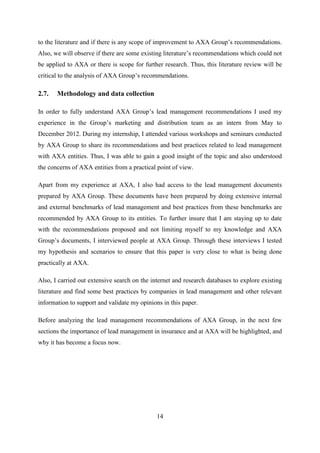 14
to the literature and if there is any scope of improvement to AXA Group‘s recommendations.
Also, we will observe if there are some existing literature‘s recommendations which could not
be applied to AXA or there is scope for further research. Thus, this literature review will be
critical to the analysis of AXA Group‘s recommendations.
2.7. Methodology and data collection
In order to fully understand AXA Group‘s lead management recommendations I used my
experience in the Group‘s marketing and distribution team as an intern from May to
December 2012. During my internship, I attended various workshops and seminars conducted
by AXA Group to share its recommendations and best practices related to lead management
with AXA entities. Thus, I was able to gain a good insight of the topic and also understood
the concerns of AXA entities from a practical point of view.
Apart from my experience at AXA, I also had access to the lead management documents
prepared by AXA Group. These documents have been prepared by doing extensive internal
and external benchmarks of lead management and best practices from these benchmarks are
recommended by AXA Group to its entities. To further insure that I am staying up to date
with the recommendations proposed and not limiting myself to my knowledge and AXA
Group‘s documents, I interviewed people at AXA Group. Through these interviews I tested
my hypothesis and scenarios to ensure that this paper is very close to what is being done
practically at AXA.
Also, I carried out extensive search on the internet and research databases to explore existing
literature and find some best practices by companies in lead management and other relevant
information to support and validate my opinions in this paper.
Before analyzing the lead management recommendations of AXA Group, in the next few
sections the importance of lead management in insurance and at AXA will be highlighted, and
why it has become a focus now.
 