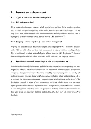 15
3. Insurance and lead management
3.1. Types of insurance and lead management
3.1.1. Life and savings (L&S)
These are complex insurance products which are sold once and then the buyer gives premium
after a certain time period depending on the initial contract. Since these are complex, it is not
easy to sell them online and thus lead management is not focusing on these products. This is
highlighted by direct channels having a small share in L&S distribution12
.
3.1.2. Property and causality (P&C) – focus of lead management
Property and causality could have both complex and simple products. The simple products
under P&C are sold online and thus lead management is focused on these simple products.
This is highlighted by direct channels having a large share in P&C distribution11
. Some of
these simple products include motor insurance, health insurance, and property insurance.
3.2. Distribution channels under scope of lead management at AXA
The distribution channels in insurance could be broadly categorized into proprietary and non-
proprietary networks. Proprietary channels are the distribution networks owned by insurance
companies. Non-proprietary networks are not owned by insurance companies and usually sell
multiple insurance policies. As per AXA, these could be further subdivided as in table 1. It is
to be noted that lead management covers only proprietary distribution networks at AXA. The
distribution channels in scope of lead management are direct, salaried sales force, exclusive
agents generalists and exclusive agents specialists. Non-proprietary networks are not included
in lead management since they could sell policies of multiple companies to customers and
thus AXA could not make sure that to a lead send by AXA they only sell policy of AXA to
that lead.
12
See Appendix 1
 