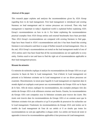 Abstract of the paper
This research paper explains and analyses the recommendations given by AXA Group
regarding how to do lead management. First lead management is introduced and existing
literature on lead management and its various processes are reviewed. Then why lead
management is important in today‘s digitalized world is explained before explaining AXA
Group‘s recommendations on how to do it. For better explaining the recommendations
practical examples from AXA Group entities and external benchmarks have been provided.
Then AXA Group‘s recommendations are compared with existing literature to find gaps.
Gaps have been found in AXA‘s recommendations and also it has been found that existing
literature is not exhaustive and there is scope of further research on lead management. Also, in
the end, AXA Group‘s recommendations are tested on the lead management model of one of
AXA entities and it has been found that all the recommendations are not applicable to every
entity. Entities need to test and learn to find the right set of recommendations applicable to
their lead management process.
Résumé du mémoire
Ce mémoire de recherche explique et analyse les recommandations du Groupe AXA en ce qui
concerne la façon de faire le Lead management. Tout d‘abord, le Lead management est
présenté et la littérature existante sur le Lead management et sur ses divers processus est
examinée. Deuxièmement, la raison pour laquelle le Lead management est important dans le
monde digital est expliquée avant passer aux recommandations du Groupe AXA sur la façon
de le faire. Afin de mieux expliquer les recommandations, des exemples pratiques tirés des
entités du Groupe AXA et de références externes sont fournis. Ensuite, les recommandations
du Groupe AXA sont comparées avec la littérature existante pour trouver des écarts. Des
écarts sont trouvés dans les recommandations du Groupe AXA et on constate aussi que la
littérature existante n'est pas exhaustive et qu‘il est possible de poursuivre les recherches sur
le Lead management. Finalement, les recommandations du Groupe AXA sont testées sur le
modèle du Lead management de l'une de ses entités et il en résulte que toutes les
recommandations ne sont pas applicables à chaque entité. Les entités ont besoin de tester et
apprendre à trouver les recommandations applicables à leur processus de Lead management.
 
