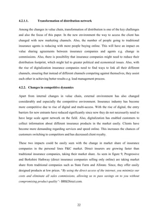 22
4.2.1.1. Transformation of distribution network
Among the changes in value chain, transformation of distribution is one of the key challenges
and also the focus of this paper. In the new environment the way to access the client has
changed with new marketing channels. Also, the number of people going to traditional
insurance agents is reducing with more people buying online. This will have an impact on
value sharing agreements between insurance companies and agents e.g. change in
commissions. Also, there is possibility that insurance companies might need to reduce their
distribution footprint, which might led to greater political and economical issues. Also, with
the rise of digitalization insurance companies need to find ways to link all their different
channels, ensuring that instead of different channels competing against themselves, they assist
each other in achieving better results e.g. lead management process.
4.2.2. Changes in competitive dynamics
Apart from internal changes in value chain, external environment has also changed
considerably and especially the competitive environment. Insurance industry has become
more competitive due to rise of digital and multi-access. With the rise of digital, the entry
barriers for new entrants have reduced significantly since now they do not necessarily need to
have large scale agent network on the field. Also, digitalization has enabled customers to
collect information about different insurance products in the market easily. Clients have
become more demanding regarding services and speed online. This increases the chances of
customers switching to competitors and has decreased client royalty.
These two impacts could be easily seen with the change in market share of insurance
companies in the personal lines P&C market. Direct insurers are growing faster than
traditional insurance companies, taking their market share. As seen in figure 9, Progressive
and Berkshire Hathway (direct insurance companies selling only online) are taking market
share from traditional companies such as State Farm and Allstate. Since, they offer easily
designed products at low prices. ―By using the direct access of the internet, you minimize our
costs and eliminate all sales commissions, allowing us to pass savings on to you without
compromising product quality”- BRKDirect.com.
 
