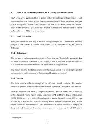 25
6. How to do lead management: AXA Group recommendations
AXA Group gives recommendation to entities on how to implement different phases of lead
management process. In this section, these recommendations for three operational processes
of lead management: generate leads, ‗prioritize and allocate‘ leads and ‗nurture and convert‘
leads will be presented. Also, some best practice examples have been included to further
elaborate how it could be done in real world.
6.1. Lead generation
Lead generation is the first step of the lead management process. This is where insurance
companies find contacts of potential future clients. The recommendations by AXA include
following:
6.1.1. Define scope
The first step of lead management process is defining its scope. This includes some of the key
decisions including the product to be sold, the type of lead to target and whether the objective
is to acquire new customers or to cross-sell/upsell/retain existing customers.
The product must be decided in advance and the product should be a non-complex product
such as motor or health insurance so that leads could be generated online14
.
6.1.2. Sources
The leads must be collected through all the different channels available. The possible
channels to generate online leads include mail, email, aggregators (third parties) and website.
Also, it is important to be on top of Google search results. There can be two ways to be on top
of Google search results: Search Engine Marketing (SEM) and Search Engine Optimization
(SEO). SEM is a way to be on top of search results by paying the search engine. SEO is a way
to be on top of search results through optimizing website and other methods on which search
engine selects and prioritize results. AXA recommends its entities to use SEM and pay for
being on top of Google search results, since it is quite hard to be on top through SEO due to
14
See appendix 1
 