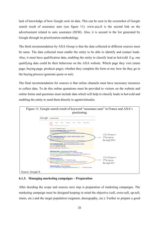 26
lack of knowledge of how Google sorts its data. This can be seen in the screenshot of Google
search result of assurance auto (see figure 11). www.axa.fr is the second link on the
advertisement related to auto assurance (SEM). Also, it is second in the list generated by
Google through its prioritization methodology.
The third recommendation by AXA Group is that the data collected at different sources must
be same. The data collected must enable the entity to be able to identify and contact leads.
Also, it must have qualification data, enabling the entity to classify lead as hot/cold. E.g. one
qualifying data could be their behaviour on the AXA website. Which page they visit (main
page, buying page, products page), whether they complete the form or not, how far they go in
the buying process (generate quote or not).
The final recommendation for sources is that online channels must have necessary resources
to collect data. To do this online quotations must be provided to visitors on the website and
online forms and questions must include data which will help to classify leads in hot/cold and
enabling the entity to send them directly to agents/telesales.
Figure 11: Google search result of keyword ―assurance auto‖ in France and AXA‘s
positioning
Source: Google.fr
6.1.3. Managing marketing campaigns – Preparation
After deciding the scope and sources next step is preparation of marketing campaigns. The
marketing campaign must be designed keeping in mind the objective (sell, cross-sell, up-sell,
retain, etc.) and the target population (segment, demography, etc.). Further to prepare a good
 