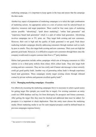 27
marketing campaign, it is important to keep agents in the loop and ensure that the campaign
fits their needs.
Another key aspect of preparation of marketing campaigns is to select the right combination
of marketing actions. An appropriate action or a mix of actions must be selected based on
objective, resources and target population. There could be four main types of marketing
actions possible: ―advertising‖, ―push direct marketing‖, ―online lead generation‖ and
―experience based lead generation‖ which is a part of online lead generation. Advertising
involves campaigns run in TV, print, etc. They target both existing and new customers.
However, their cost is high and the quality of leads generated is not good. Push direct
marketing includes campaigns directly addressing consumers through medium such as mails
by post or emails. They also target both existing and new customers. Their costs are high but
generate good leads. However, it is difficult to acquire new customers through them since the
company would need to acquire customer data from a 3rd
party database.
Online lead generation include online campaigns which aim at bringing consumers to AXA
website or to a third party website from where AXA collect leads. They also target both
existing and new customers. They are less costly and if banner ads/message is done correctly
could get good quality leads. Another way of generating online leads is through experience
based lead generation. These campaigns mostly target existing clients through inbound
contact by private websites and generate excellent quality leads15
.
6.1.4. Managing marketing campaigns - Execution
For effectively executing the marketing campaigns first it is necessary to select a good source
for getting target files (people you would like to target). For existing customers an entity
could use CRM database and buy list from third-party for prospects and former customers.
After getting the target files they must be checked and additional data must be added. For
prospects it is important to check duplication. Then the entity must choose the marketing
media. Direct marketing media to use for each targeted prospect could be defined based on
previous campaigns response history
15
See section 6.1.6 for further details
 