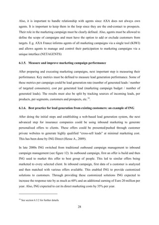 28
Also, it is important to handle relationship with agents since AXA does not always own
agents. It is important to keep them in the loop since they are the end-contact to prospects.
Their role in the marketing campaign must be clearly defined. Also, agents must be allowed to
define the scope of campaigns and must have the option to add or exclude customers from
targets. E.g. AXA France informs agents of all marketing campaigns via a single tool (KIWI)
and allows agents to manage and control their participation to marketing campaigns via a
unique interface (NETAGENTS)
6.1.5. Measure and improve marketing campaign performance
After preparing and executing marketing campaigns, next important step is measuring their
performance. Key metrics must be defined to measure lead generation performance. Some of
these metrics per campaign could be lead generation rate (number of generated leads / number
of targeted consumers), cost per generated lead (marketing campaign budget / number of
generated leads). The results must also be split by tracking sources of incoming leads, per
products, per segments, customers and prospects, etc.16
.
6.1.6. Best practice for lead generation from existing customers: an example of ING
After doing the initial steps and establishing a web-based lead generation system, the next
advanced step for insurance companies could be using inbound marketing to generate
personalised offers to clients. These offers could be presented/pushed through customer
private websites to generate highly qualified ―cross-sell leads‖ at minimal marketing cost.
This has been done by ING Direct (Hesse A., 2009).
In late 2000s ING switched from traditional outbound campaign management to inbound
campaign management (see figure 12). In outbound campaign, first an offer is build and then
ING used to market this offer to best group of people. This led to similar offers being
marketed to every selected client. In inbound campaign, first data of a customer is analyzed
and then matched with various offers available. This enabled ING to provide customized
solutions to customers. Through providing these customized solutions ING expected to
increase the response rate by as much as 60% and an additional earning of Euro 20 million per
year. Also, ING expected to cut its direct marketing costs by 35% per year.
16
See section 6.3.2 for further details
 